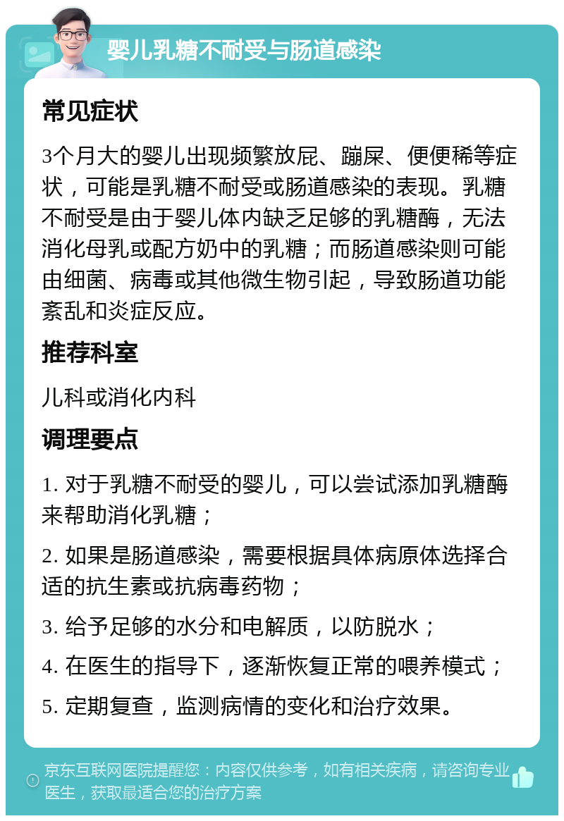 婴儿乳糖不耐受与肠道感染 常见症状 3个月大的婴儿出现频繁放屁、蹦屎、便便稀等症状，可能是乳糖不耐受或肠道感染的表现。乳糖不耐受是由于婴儿体内缺乏足够的乳糖酶，无法消化母乳或配方奶中的乳糖；而肠道感染则可能由细菌、病毒或其他微生物引起，导致肠道功能紊乱和炎症反应。 推荐科室 儿科或消化内科 调理要点 1. 对于乳糖不耐受的婴儿，可以尝试添加乳糖酶来帮助消化乳糖； 2. 如果是肠道感染，需要根据具体病原体选择合适的抗生素或抗病毒药物； 3. 给予足够的水分和电解质，以防脱水； 4. 在医生的指导下，逐渐恢复正常的喂养模式； 5. 定期复查，监测病情的变化和治疗效果。