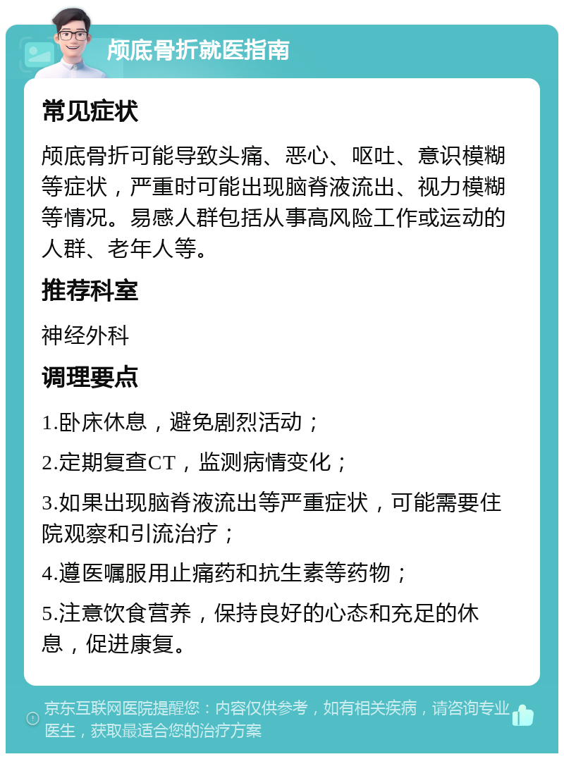 颅底骨折就医指南 常见症状 颅底骨折可能导致头痛、恶心、呕吐、意识模糊等症状，严重时可能出现脑脊液流出、视力模糊等情况。易感人群包括从事高风险工作或运动的人群、老年人等。 推荐科室 神经外科 调理要点 1.卧床休息，避免剧烈活动； 2.定期复查CT，监测病情变化； 3.如果出现脑脊液流出等严重症状，可能需要住院观察和引流治疗； 4.遵医嘱服用止痛药和抗生素等药物； 5.注意饮食营养，保持良好的心态和充足的休息，促进康复。