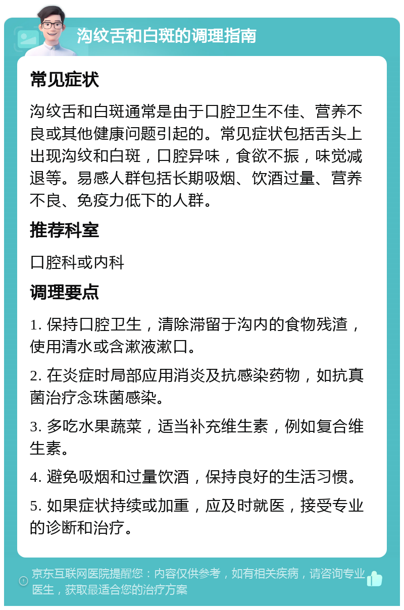 沟纹舌和白斑的调理指南 常见症状 沟纹舌和白斑通常是由于口腔卫生不佳、营养不良或其他健康问题引起的。常见症状包括舌头上出现沟纹和白斑，口腔异味，食欲不振，味觉减退等。易感人群包括长期吸烟、饮酒过量、营养不良、免疫力低下的人群。 推荐科室 口腔科或内科 调理要点 1. 保持口腔卫生，清除滞留于沟内的食物残渣，使用清水或含漱液漱口。 2. 在炎症时局部应用消炎及抗感染药物，如抗真菌治疗念珠菌感染。 3. 多吃水果蔬菜，适当补充维生素，例如复合维生素。 4. 避免吸烟和过量饮酒，保持良好的生活习惯。 5. 如果症状持续或加重，应及时就医，接受专业的诊断和治疗。