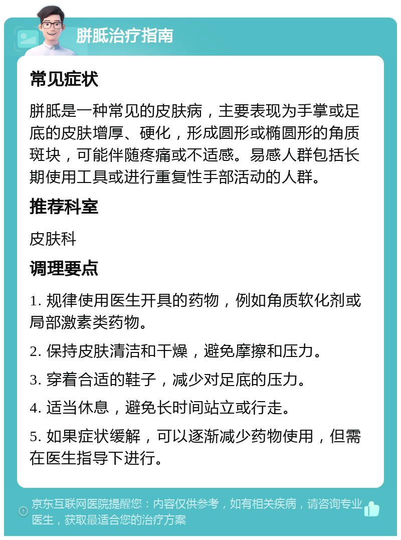 胼胝治疗指南 常见症状 胼胝是一种常见的皮肤病，主要表现为手掌或足底的皮肤增厚、硬化，形成圆形或椭圆形的角质斑块，可能伴随疼痛或不适感。易感人群包括长期使用工具或进行重复性手部活动的人群。 推荐科室 皮肤科 调理要点 1. 规律使用医生开具的药物，例如角质软化剂或局部激素类药物。 2. 保持皮肤清洁和干燥，避免摩擦和压力。 3. 穿着合适的鞋子，减少对足底的压力。 4. 适当休息，避免长时间站立或行走。 5. 如果症状缓解，可以逐渐减少药物使用，但需在医生指导下进行。