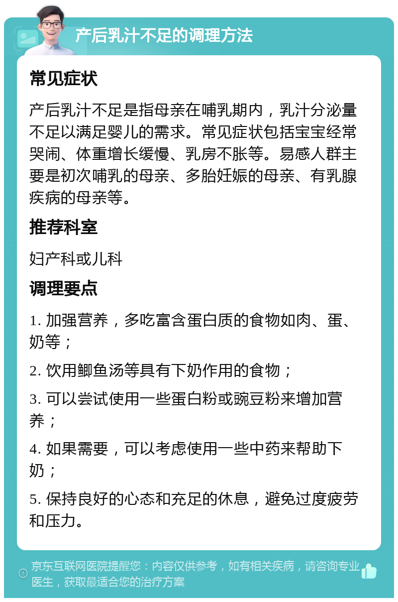 产后乳汁不足的调理方法 常见症状 产后乳汁不足是指母亲在哺乳期内，乳汁分泌量不足以满足婴儿的需求。常见症状包括宝宝经常哭闹、体重增长缓慢、乳房不胀等。易感人群主要是初次哺乳的母亲、多胎妊娠的母亲、有乳腺疾病的母亲等。 推荐科室 妇产科或儿科 调理要点 1. 加强营养，多吃富含蛋白质的食物如肉、蛋、奶等； 2. 饮用鲫鱼汤等具有下奶作用的食物； 3. 可以尝试使用一些蛋白粉或豌豆粉来增加营养； 4. 如果需要，可以考虑使用一些中药来帮助下奶； 5. 保持良好的心态和充足的休息，避免过度疲劳和压力。