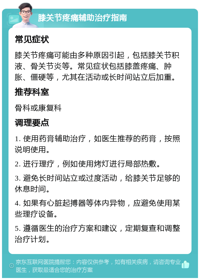 膝关节疼痛辅助治疗指南 常见症状 膝关节疼痛可能由多种原因引起，包括膝关节积液、骨关节炎等。常见症状包括膝盖疼痛、肿胀、僵硬等，尤其在活动或长时间站立后加重。 推荐科室 骨科或康复科 调理要点 1. 使用药膏辅助治疗，如医生推荐的药膏，按照说明使用。 2. 进行理疗，例如使用烤灯进行局部热敷。 3. 避免长时间站立或过度活动，给膝关节足够的休息时间。 4. 如果有心脏起搏器等体内异物，应避免使用某些理疗设备。 5. 遵循医生的治疗方案和建议，定期复查和调整治疗计划。