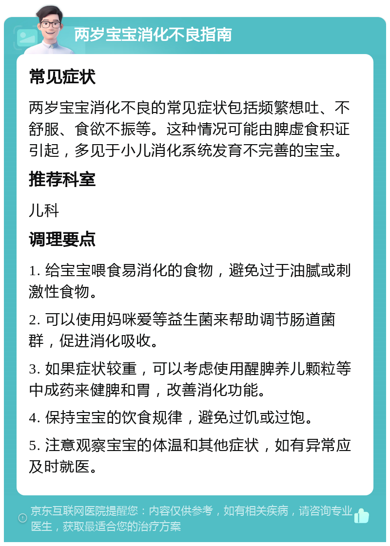 两岁宝宝消化不良指南 常见症状 两岁宝宝消化不良的常见症状包括频繁想吐、不舒服、食欲不振等。这种情况可能由脾虚食积证引起，多见于小儿消化系统发育不完善的宝宝。 推荐科室 儿科 调理要点 1. 给宝宝喂食易消化的食物，避免过于油腻或刺激性食物。 2. 可以使用妈咪爱等益生菌来帮助调节肠道菌群，促进消化吸收。 3. 如果症状较重，可以考虑使用醒脾养儿颗粒等中成药来健脾和胃，改善消化功能。 4. 保持宝宝的饮食规律，避免过饥或过饱。 5. 注意观察宝宝的体温和其他症状，如有异常应及时就医。