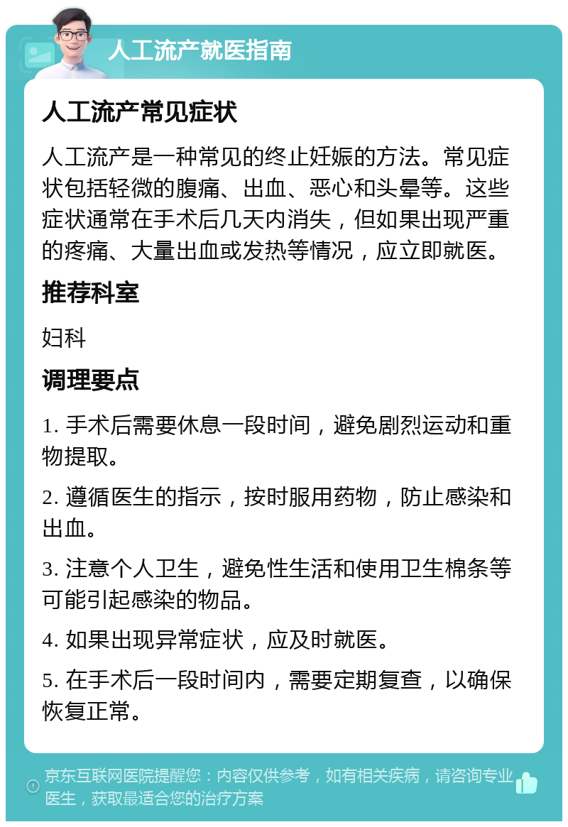 人工流产就医指南 人工流产常见症状 人工流产是一种常见的终止妊娠的方法。常见症状包括轻微的腹痛、出血、恶心和头晕等。这些症状通常在手术后几天内消失，但如果出现严重的疼痛、大量出血或发热等情况，应立即就医。 推荐科室 妇科 调理要点 1. 手术后需要休息一段时间，避免剧烈运动和重物提取。 2. 遵循医生的指示，按时服用药物，防止感染和出血。 3. 注意个人卫生，避免性生活和使用卫生棉条等可能引起感染的物品。 4. 如果出现异常症状，应及时就医。 5. 在手术后一段时间内，需要定期复查，以确保恢复正常。