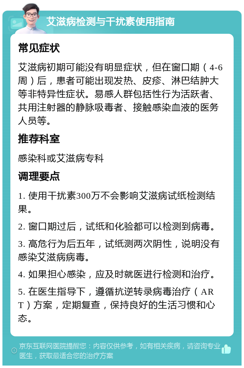 艾滋病检测与干扰素使用指南 常见症状 艾滋病初期可能没有明显症状，但在窗口期（4-6周）后，患者可能出现发热、皮疹、淋巴结肿大等非特异性症状。易感人群包括性行为活跃者、共用注射器的静脉吸毒者、接触感染血液的医务人员等。 推荐科室 感染科或艾滋病专科 调理要点 1. 使用干扰素300万不会影响艾滋病试纸检测结果。 2. 窗口期过后，试纸和化验都可以检测到病毒。 3. 高危行为后五年，试纸测两次阴性，说明没有感染艾滋病病毒。 4. 如果担心感染，应及时就医进行检测和治疗。 5. 在医生指导下，遵循抗逆转录病毒治疗（ART）方案，定期复查，保持良好的生活习惯和心态。