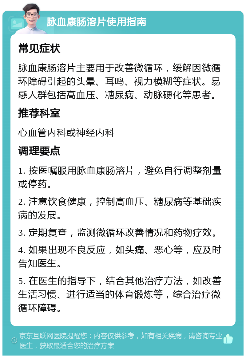 脉血康肠溶片使用指南 常见症状 脉血康肠溶片主要用于改善微循环，缓解因微循环障碍引起的头晕、耳鸣、视力模糊等症状。易感人群包括高血压、糖尿病、动脉硬化等患者。 推荐科室 心血管内科或神经内科 调理要点 1. 按医嘱服用脉血康肠溶片，避免自行调整剂量或停药。 2. 注意饮食健康，控制高血压、糖尿病等基础疾病的发展。 3. 定期复查，监测微循环改善情况和药物疗效。 4. 如果出现不良反应，如头痛、恶心等，应及时告知医生。 5. 在医生的指导下，结合其他治疗方法，如改善生活习惯、进行适当的体育锻炼等，综合治疗微循环障碍。