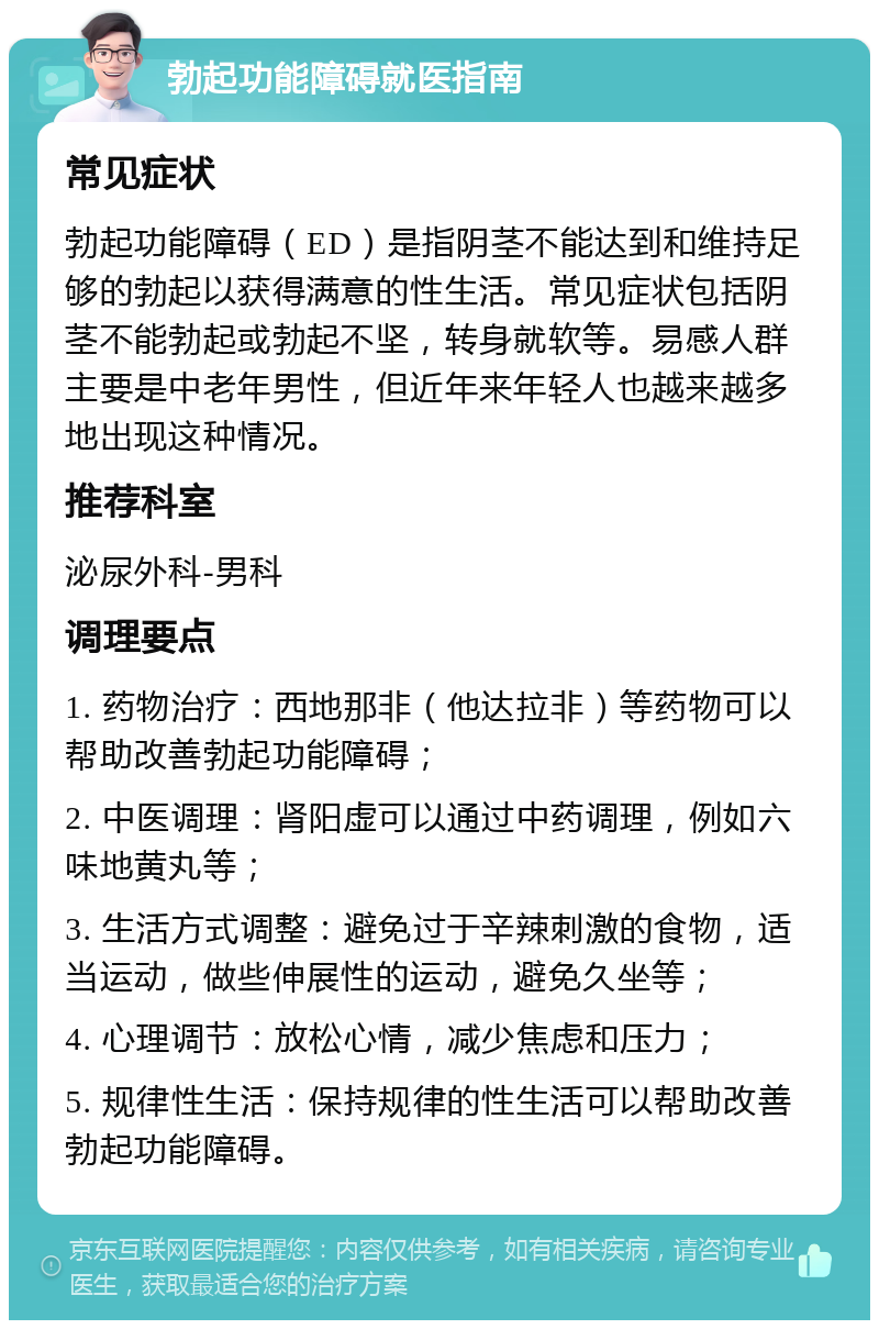 勃起功能障碍就医指南 常见症状 勃起功能障碍（ED）是指阴茎不能达到和维持足够的勃起以获得满意的性生活。常见症状包括阴茎不能勃起或勃起不坚，转身就软等。易感人群主要是中老年男性，但近年来年轻人也越来越多地出现这种情况。 推荐科室 泌尿外科-男科 调理要点 1. 药物治疗：西地那非（他达拉非）等药物可以帮助改善勃起功能障碍； 2. 中医调理：肾阳虚可以通过中药调理，例如六味地黄丸等； 3. 生活方式调整：避免过于辛辣刺激的食物，适当运动，做些伸展性的运动，避免久坐等； 4. 心理调节：放松心情，减少焦虑和压力； 5. 规律性生活：保持规律的性生活可以帮助改善勃起功能障碍。