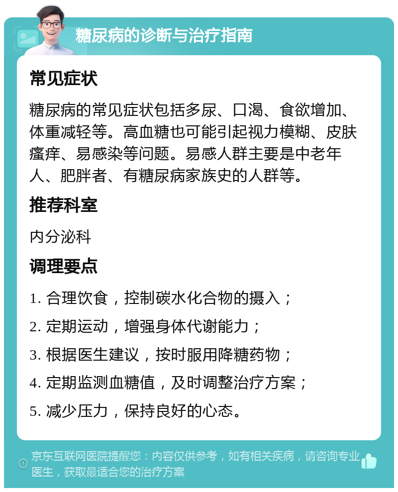 糖尿病的诊断与治疗指南 常见症状 糖尿病的常见症状包括多尿、口渴、食欲增加、体重减轻等。高血糖也可能引起视力模糊、皮肤瘙痒、易感染等问题。易感人群主要是中老年人、肥胖者、有糖尿病家族史的人群等。 推荐科室 内分泌科 调理要点 1. 合理饮食，控制碳水化合物的摄入； 2. 定期运动，增强身体代谢能力； 3. 根据医生建议，按时服用降糖药物； 4. 定期监测血糖值，及时调整治疗方案； 5. 减少压力，保持良好的心态。