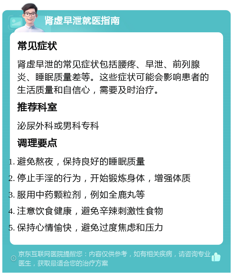 肾虚早泄就医指南 常见症状 肾虚早泄的常见症状包括腰疼、早泄、前列腺炎、睡眠质量差等。这些症状可能会影响患者的生活质量和自信心，需要及时治疗。 推荐科室 泌尿外科或男科专科 调理要点 避免熬夜，保持良好的睡眠质量 停止手淫的行为，开始锻炼身体，增强体质 服用中药颗粒剂，例如全鹿丸等 注意饮食健康，避免辛辣刺激性食物 保持心情愉快，避免过度焦虑和压力