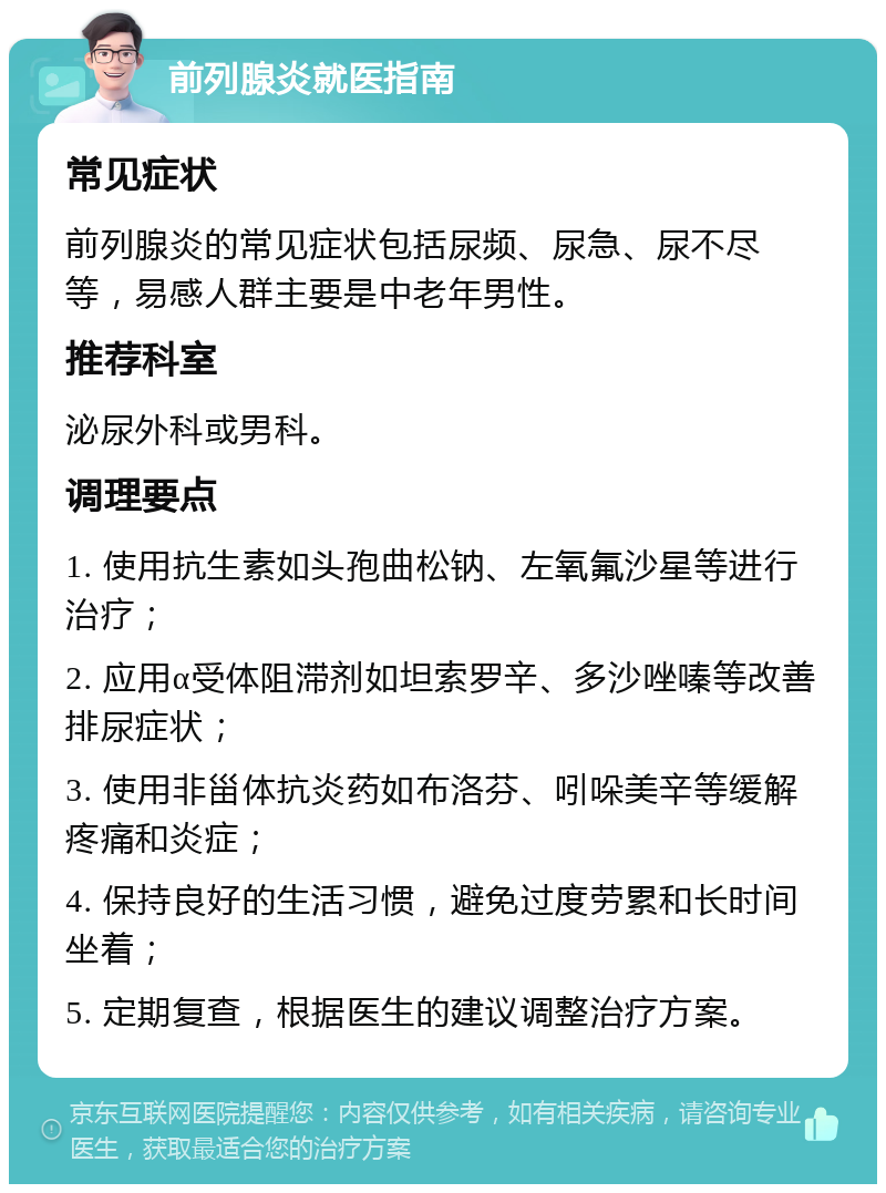 前列腺炎就医指南 常见症状 前列腺炎的常见症状包括尿频、尿急、尿不尽等，易感人群主要是中老年男性。 推荐科室 泌尿外科或男科。 调理要点 1. 使用抗生素如头孢曲松钠、左氧氟沙星等进行治疗； 2. 应用α受体阻滞剂如坦索罗辛、多沙唑嗪等改善排尿症状； 3. 使用非甾体抗炎药如布洛芬、吲哚美辛等缓解疼痛和炎症； 4. 保持良好的生活习惯，避免过度劳累和长时间坐着； 5. 定期复查，根据医生的建议调整治疗方案。