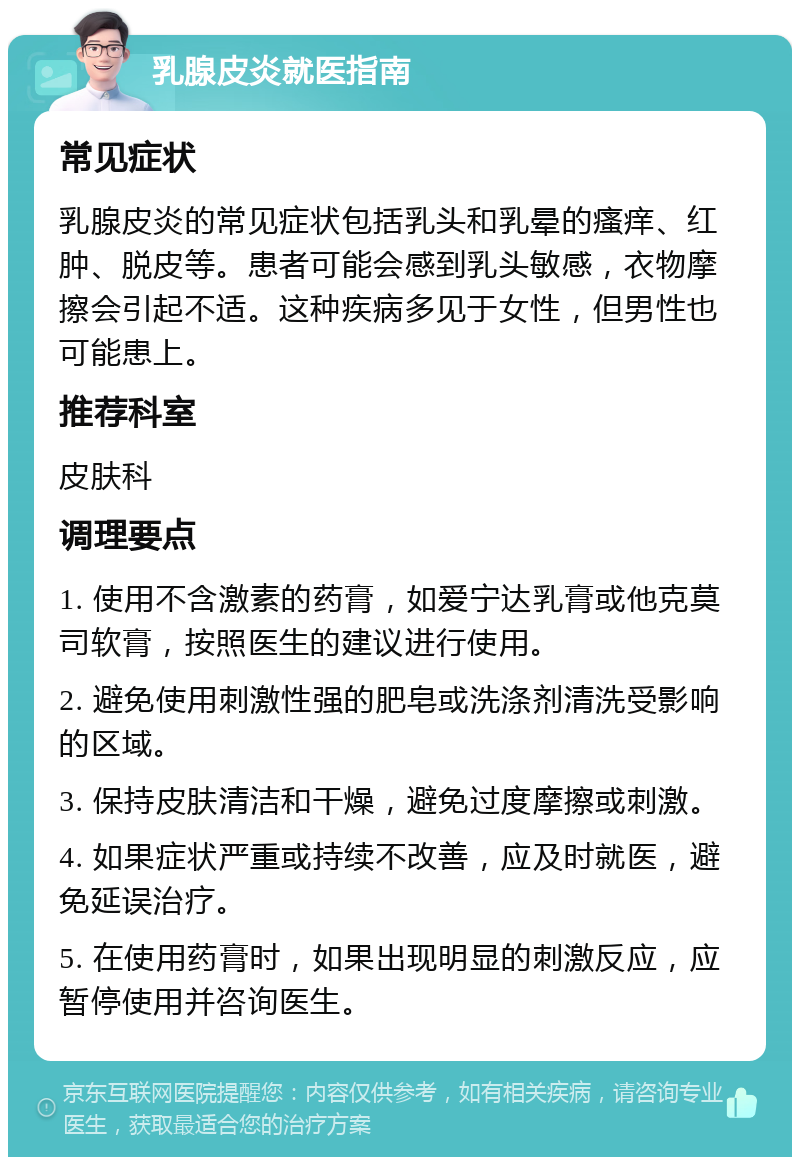 乳腺皮炎就医指南 常见症状 乳腺皮炎的常见症状包括乳头和乳晕的瘙痒、红肿、脱皮等。患者可能会感到乳头敏感，衣物摩擦会引起不适。这种疾病多见于女性，但男性也可能患上。 推荐科室 皮肤科 调理要点 1. 使用不含激素的药膏，如爱宁达乳膏或他克莫司软膏，按照医生的建议进行使用。 2. 避免使用刺激性强的肥皂或洗涤剂清洗受影响的区域。 3. 保持皮肤清洁和干燥，避免过度摩擦或刺激。 4. 如果症状严重或持续不改善，应及时就医，避免延误治疗。 5. 在使用药膏时，如果出现明显的刺激反应，应暂停使用并咨询医生。