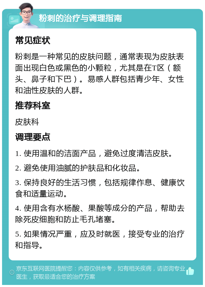 粉刺的治疗与调理指南 常见症状 粉刺是一种常见的皮肤问题，通常表现为皮肤表面出现白色或黑色的小颗粒，尤其是在T区（额头、鼻子和下巴）。易感人群包括青少年、女性和油性皮肤的人群。 推荐科室 皮肤科 调理要点 1. 使用温和的洁面产品，避免过度清洁皮肤。 2. 避免使用油腻的护肤品和化妆品。 3. 保持良好的生活习惯，包括规律作息、健康饮食和适量运动。 4. 使用含有水杨酸、果酸等成分的产品，帮助去除死皮细胞和防止毛孔堵塞。 5. 如果情况严重，应及时就医，接受专业的治疗和指导。