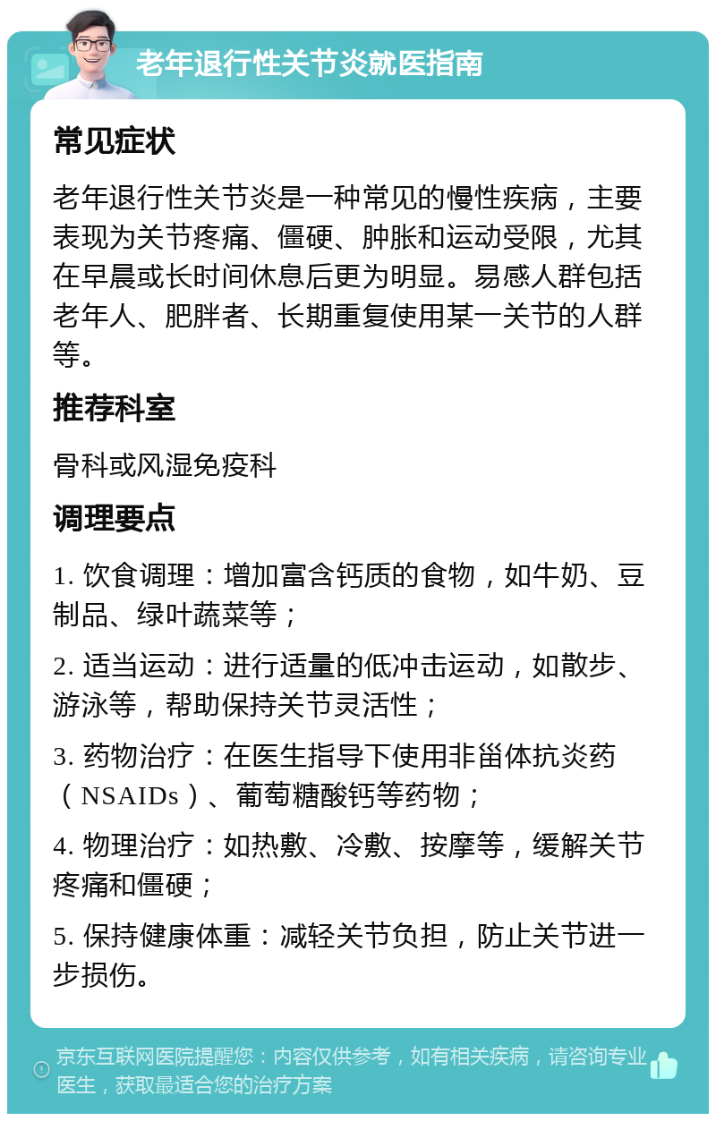 老年退行性关节炎就医指南 常见症状 老年退行性关节炎是一种常见的慢性疾病，主要表现为关节疼痛、僵硬、肿胀和运动受限，尤其在早晨或长时间休息后更为明显。易感人群包括老年人、肥胖者、长期重复使用某一关节的人群等。 推荐科室 骨科或风湿免疫科 调理要点 1. 饮食调理：增加富含钙质的食物，如牛奶、豆制品、绿叶蔬菜等； 2. 适当运动：进行适量的低冲击运动，如散步、游泳等，帮助保持关节灵活性； 3. 药物治疗：在医生指导下使用非甾体抗炎药（NSAIDs）、葡萄糖酸钙等药物； 4. 物理治疗：如热敷、冷敷、按摩等，缓解关节疼痛和僵硬； 5. 保持健康体重：减轻关节负担，防止关节进一步损伤。