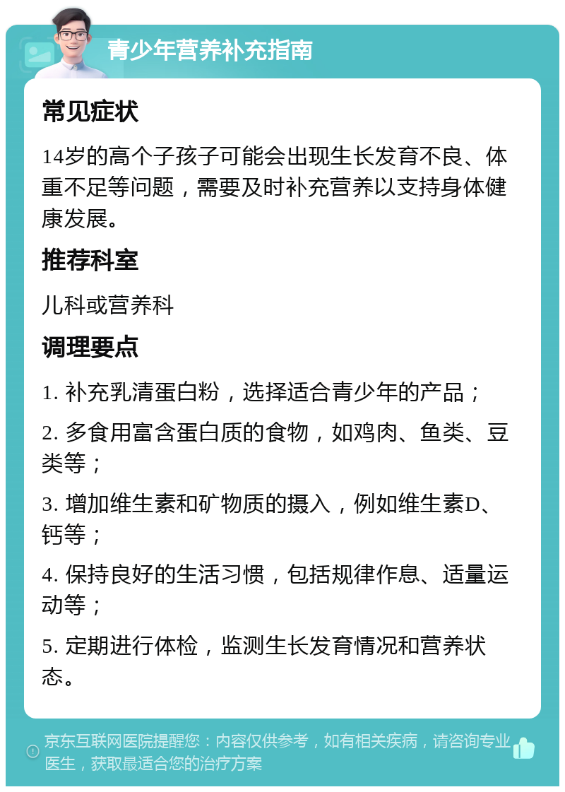 青少年营养补充指南 常见症状 14岁的高个子孩子可能会出现生长发育不良、体重不足等问题，需要及时补充营养以支持身体健康发展。 推荐科室 儿科或营养科 调理要点 1. 补充乳清蛋白粉，选择适合青少年的产品； 2. 多食用富含蛋白质的食物，如鸡肉、鱼类、豆类等； 3. 增加维生素和矿物质的摄入，例如维生素D、钙等； 4. 保持良好的生活习惯，包括规律作息、适量运动等； 5. 定期进行体检，监测生长发育情况和营养状态。