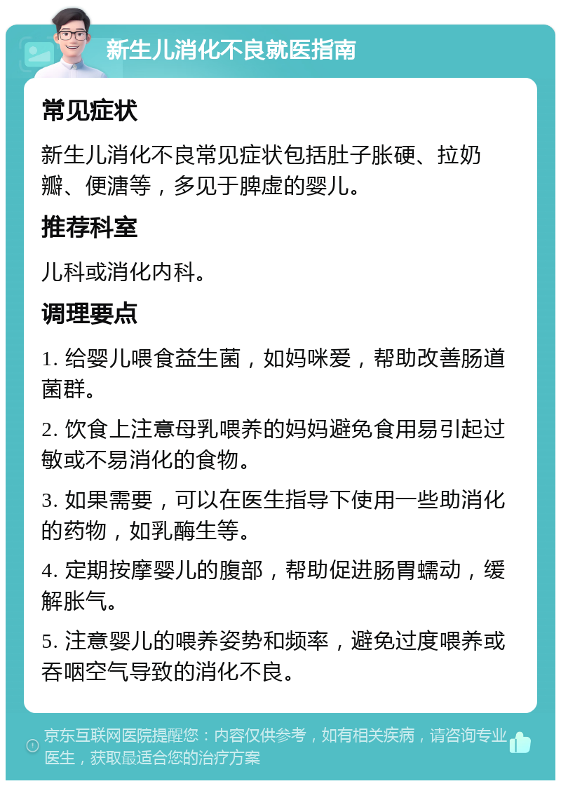 新生儿消化不良就医指南 常见症状 新生儿消化不良常见症状包括肚子胀硬、拉奶瓣、便溏等，多见于脾虚的婴儿。 推荐科室 儿科或消化内科。 调理要点 1. 给婴儿喂食益生菌，如妈咪爱，帮助改善肠道菌群。 2. 饮食上注意母乳喂养的妈妈避免食用易引起过敏或不易消化的食物。 3. 如果需要，可以在医生指导下使用一些助消化的药物，如乳酶生等。 4. 定期按摩婴儿的腹部，帮助促进肠胃蠕动，缓解胀气。 5. 注意婴儿的喂养姿势和频率，避免过度喂养或吞咽空气导致的消化不良。