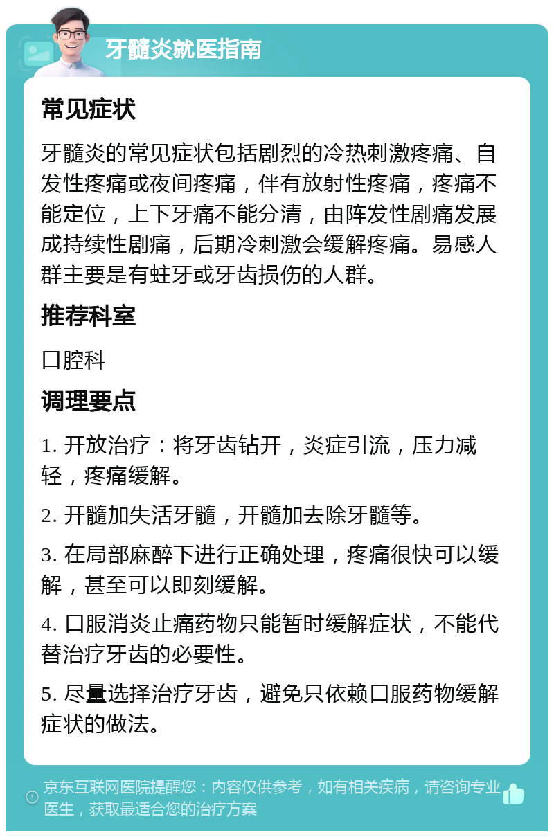 牙髓炎就医指南 常见症状 牙髓炎的常见症状包括剧烈的冷热刺激疼痛、自发性疼痛或夜间疼痛，伴有放射性疼痛，疼痛不能定位，上下牙痛不能分清，由阵发性剧痛发展成持续性剧痛，后期冷刺激会缓解疼痛。易感人群主要是有蛀牙或牙齿损伤的人群。 推荐科室 口腔科 调理要点 1. 开放治疗：将牙齿钻开，炎症引流，压力减轻，疼痛缓解。 2. 开髓加失活牙髓，开髓加去除牙髓等。 3. 在局部麻醉下进行正确处理，疼痛很快可以缓解，甚至可以即刻缓解。 4. 口服消炎止痛药物只能暂时缓解症状，不能代替治疗牙齿的必要性。 5. 尽量选择治疗牙齿，避免只依赖口服药物缓解症状的做法。