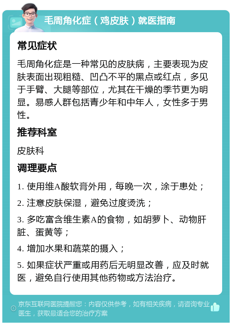 毛周角化症（鸡皮肤）就医指南 常见症状 毛周角化症是一种常见的皮肤病，主要表现为皮肤表面出现粗糙、凹凸不平的黑点或红点，多见于手臂、大腿等部位，尤其在干燥的季节更为明显。易感人群包括青少年和中年人，女性多于男性。 推荐科室 皮肤科 调理要点 1. 使用维A酸软膏外用，每晚一次，涂于患处； 2. 注意皮肤保湿，避免过度烫洗； 3. 多吃富含维生素A的食物，如胡萝卜、动物肝脏、蛋黄等； 4. 增加水果和蔬菜的摄入； 5. 如果症状严重或用药后无明显改善，应及时就医，避免自行使用其他药物或方法治疗。