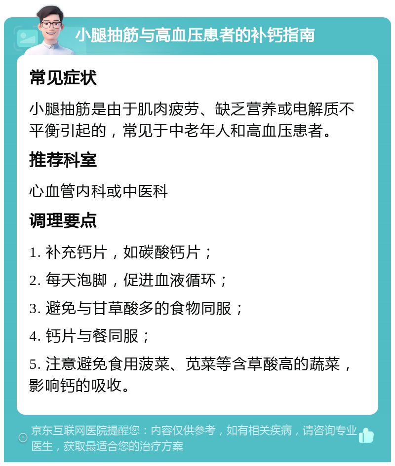 小腿抽筋与高血压患者的补钙指南 常见症状 小腿抽筋是由于肌肉疲劳、缺乏营养或电解质不平衡引起的，常见于中老年人和高血压患者。 推荐科室 心血管内科或中医科 调理要点 1. 补充钙片，如碳酸钙片； 2. 每天泡脚，促进血液循环； 3. 避免与甘草酸多的食物同服； 4. 钙片与餐同服； 5. 注意避免食用菠菜、苋菜等含草酸高的蔬菜，影响钙的吸收。