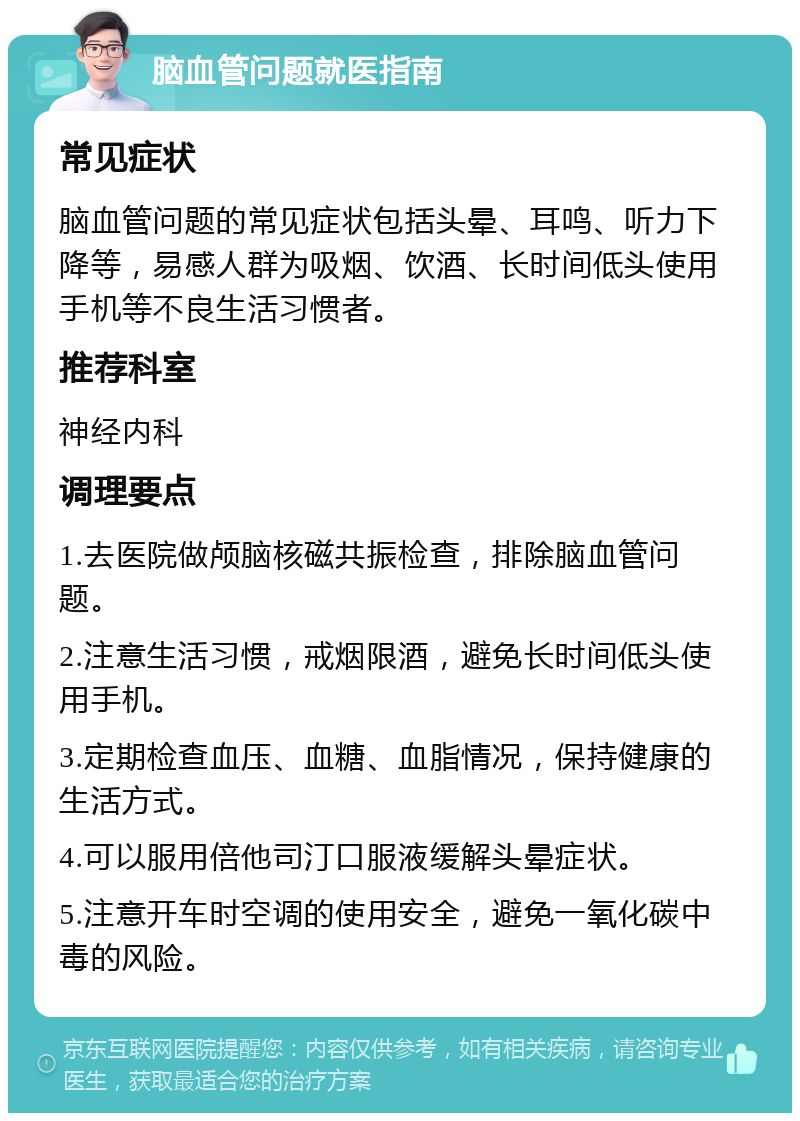 脑血管问题就医指南 常见症状 脑血管问题的常见症状包括头晕、耳鸣、听力下降等，易感人群为吸烟、饮酒、长时间低头使用手机等不良生活习惯者。 推荐科室 神经内科 调理要点 1.去医院做颅脑核磁共振检查，排除脑血管问题。 2.注意生活习惯，戒烟限酒，避免长时间低头使用手机。 3.定期检查血压、血糖、血脂情况，保持健康的生活方式。 4.可以服用倍他司汀口服液缓解头晕症状。 5.注意开车时空调的使用安全，避免一氧化碳中毒的风险。