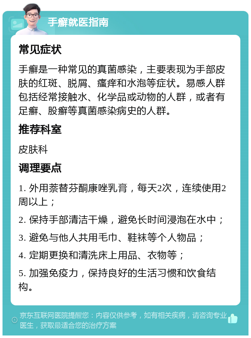 手癣就医指南 常见症状 手癣是一种常见的真菌感染，主要表现为手部皮肤的红斑、脱屑、瘙痒和水泡等症状。易感人群包括经常接触水、化学品或动物的人群，或者有足癣、股癣等真菌感染病史的人群。 推荐科室 皮肤科 调理要点 1. 外用萘替芬酮康唑乳膏，每天2次，连续使用2周以上； 2. 保持手部清洁干燥，避免长时间浸泡在水中； 3. 避免与他人共用毛巾、鞋袜等个人物品； 4. 定期更换和清洗床上用品、衣物等； 5. 加强免疫力，保持良好的生活习惯和饮食结构。