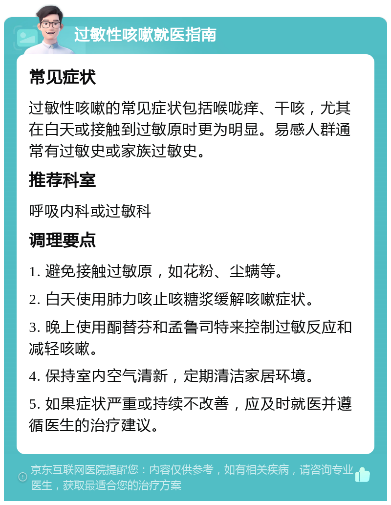 过敏性咳嗽就医指南 常见症状 过敏性咳嗽的常见症状包括喉咙痒、干咳，尤其在白天或接触到过敏原时更为明显。易感人群通常有过敏史或家族过敏史。 推荐科室 呼吸内科或过敏科 调理要点 1. 避免接触过敏原，如花粉、尘螨等。 2. 白天使用肺力咳止咳糖浆缓解咳嗽症状。 3. 晚上使用酮替芬和孟鲁司特来控制过敏反应和减轻咳嗽。 4. 保持室内空气清新，定期清洁家居环境。 5. 如果症状严重或持续不改善，应及时就医并遵循医生的治疗建议。