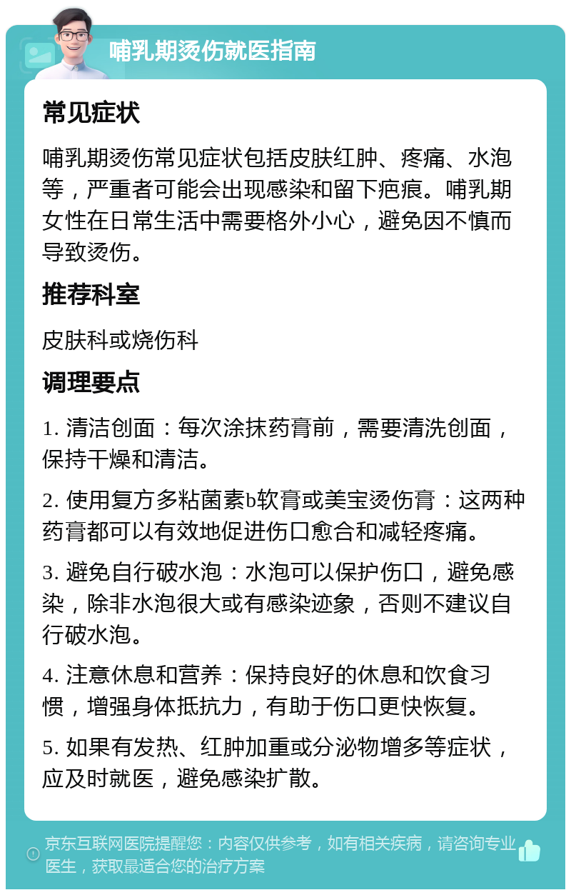 哺乳期烫伤就医指南 常见症状 哺乳期烫伤常见症状包括皮肤红肿、疼痛、水泡等，严重者可能会出现感染和留下疤痕。哺乳期女性在日常生活中需要格外小心，避免因不慎而导致烫伤。 推荐科室 皮肤科或烧伤科 调理要点 1. 清洁创面：每次涂抹药膏前，需要清洗创面，保持干燥和清洁。 2. 使用复方多粘菌素b软膏或美宝烫伤膏：这两种药膏都可以有效地促进伤口愈合和减轻疼痛。 3. 避免自行破水泡：水泡可以保护伤口，避免感染，除非水泡很大或有感染迹象，否则不建议自行破水泡。 4. 注意休息和营养：保持良好的休息和饮食习惯，增强身体抵抗力，有助于伤口更快恢复。 5. 如果有发热、红肿加重或分泌物增多等症状，应及时就医，避免感染扩散。