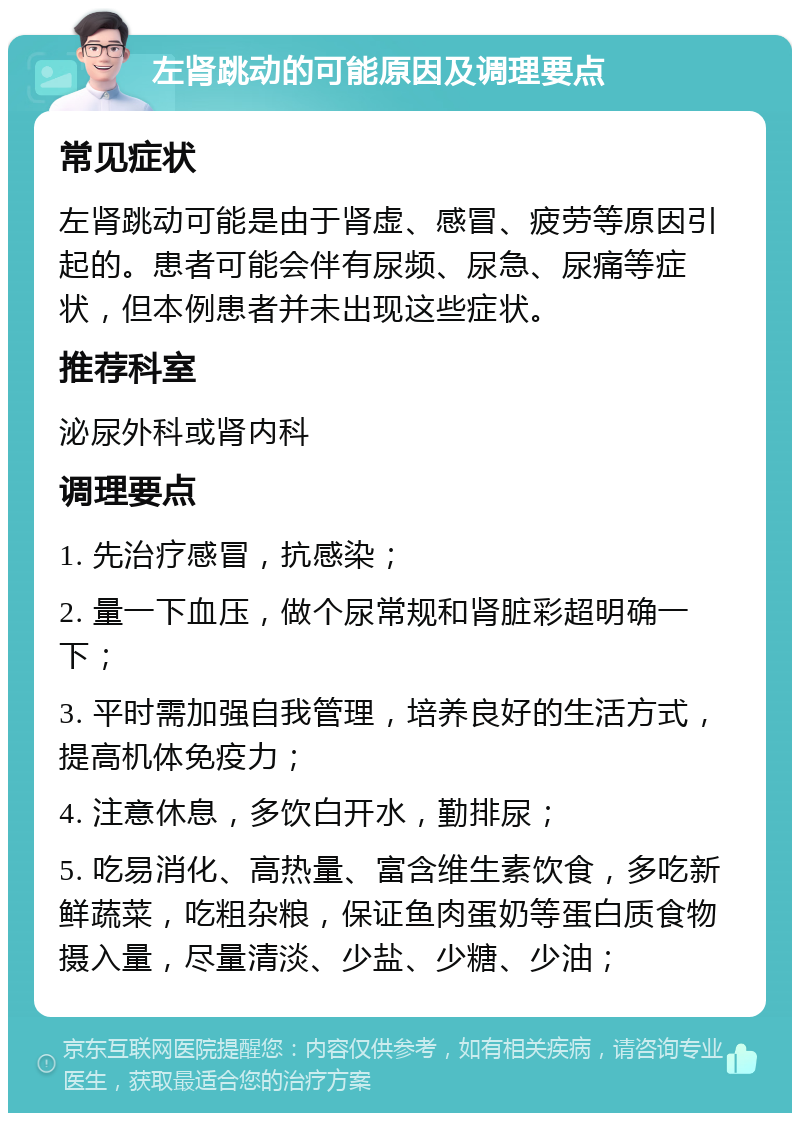 左肾跳动的可能原因及调理要点 常见症状 左肾跳动可能是由于肾虚、感冒、疲劳等原因引起的。患者可能会伴有尿频、尿急、尿痛等症状，但本例患者并未出现这些症状。 推荐科室 泌尿外科或肾内科 调理要点 1. 先治疗感冒，抗感染； 2. 量一下血压，做个尿常规和肾脏彩超明确一下； 3. 平时需加强自我管理，培养良好的生活方式，提高机体免疫力； 4. 注意休息，多饮白开水，勤排尿； 5. 吃易消化、高热量、富含维生素饮食，多吃新鲜蔬菜，吃粗杂粮，保证鱼肉蛋奶等蛋白质食物摄入量，尽量清淡、少盐、少糖、少油；