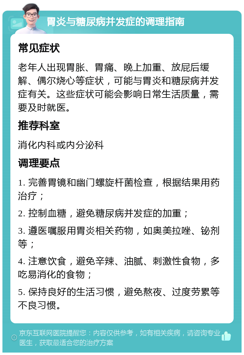 胃炎与糖尿病并发症的调理指南 常见症状 老年人出现胃胀、胃痛、晚上加重、放屁后缓解、偶尔烧心等症状，可能与胃炎和糖尿病并发症有关。这些症状可能会影响日常生活质量，需要及时就医。 推荐科室 消化内科或内分泌科 调理要点 1. 完善胃镜和幽门螺旋杆菌检查，根据结果用药治疗； 2. 控制血糖，避免糖尿病并发症的加重； 3. 遵医嘱服用胃炎相关药物，如奥美拉唑、铋剂等； 4. 注意饮食，避免辛辣、油腻、刺激性食物，多吃易消化的食物； 5. 保持良好的生活习惯，避免熬夜、过度劳累等不良习惯。