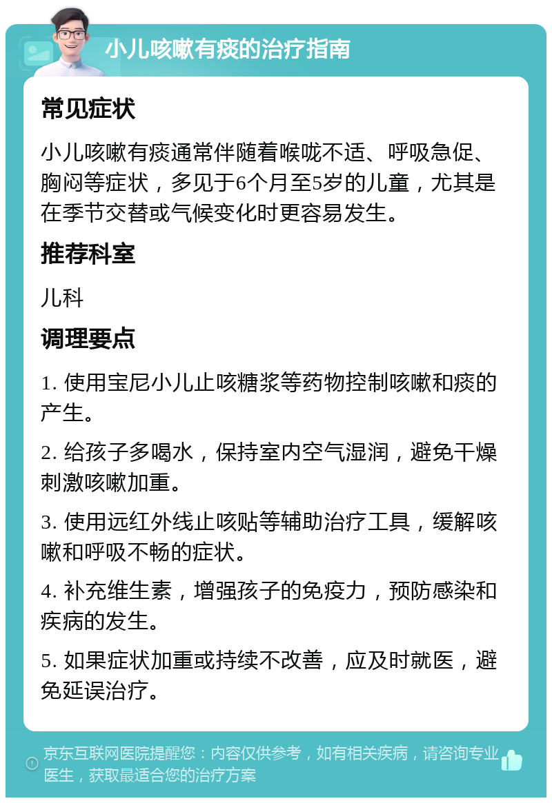 小儿咳嗽有痰的治疗指南 常见症状 小儿咳嗽有痰通常伴随着喉咙不适、呼吸急促、胸闷等症状，多见于6个月至5岁的儿童，尤其是在季节交替或气候变化时更容易发生。 推荐科室 儿科 调理要点 1. 使用宝尼小儿止咳糖浆等药物控制咳嗽和痰的产生。 2. 给孩子多喝水，保持室内空气湿润，避免干燥刺激咳嗽加重。 3. 使用远红外线止咳贴等辅助治疗工具，缓解咳嗽和呼吸不畅的症状。 4. 补充维生素，增强孩子的免疫力，预防感染和疾病的发生。 5. 如果症状加重或持续不改善，应及时就医，避免延误治疗。