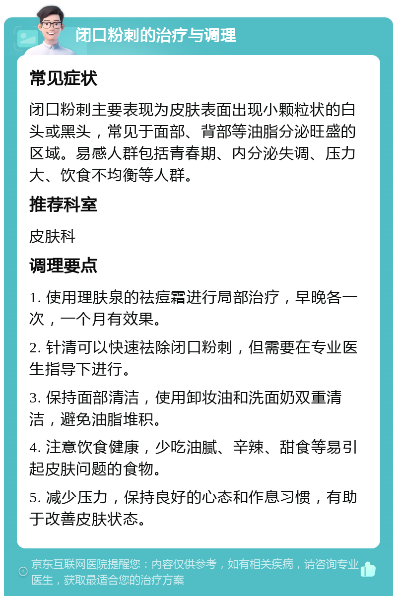 闭口粉刺的治疗与调理 常见症状 闭口粉刺主要表现为皮肤表面出现小颗粒状的白头或黑头，常见于面部、背部等油脂分泌旺盛的区域。易感人群包括青春期、内分泌失调、压力大、饮食不均衡等人群。 推荐科室 皮肤科 调理要点 1. 使用理肤泉的祛痘霜进行局部治疗，早晚各一次，一个月有效果。 2. 针清可以快速祛除闭口粉刺，但需要在专业医生指导下进行。 3. 保持面部清洁，使用卸妆油和洗面奶双重清洁，避免油脂堆积。 4. 注意饮食健康，少吃油腻、辛辣、甜食等易引起皮肤问题的食物。 5. 减少压力，保持良好的心态和作息习惯，有助于改善皮肤状态。