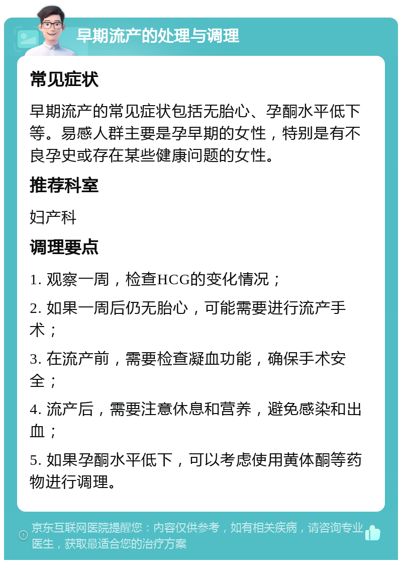 早期流产的处理与调理 常见症状 早期流产的常见症状包括无胎心、孕酮水平低下等。易感人群主要是孕早期的女性，特别是有不良孕史或存在某些健康问题的女性。 推荐科室 妇产科 调理要点 1. 观察一周，检查HCG的变化情况； 2. 如果一周后仍无胎心，可能需要进行流产手术； 3. 在流产前，需要检查凝血功能，确保手术安全； 4. 流产后，需要注意休息和营养，避免感染和出血； 5. 如果孕酮水平低下，可以考虑使用黄体酮等药物进行调理。