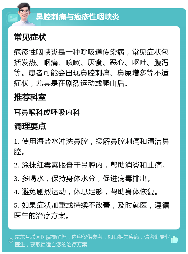 鼻腔刺痛与疱疹性咽峡炎 常见症状 疱疹性咽峡炎是一种呼吸道传染病，常见症状包括发热、咽痛、咳嗽、厌食、恶心、呕吐、腹泻等。患者可能会出现鼻腔刺痛、鼻屎增多等不适症状，尤其是在剧烈运动或爬山后。 推荐科室 耳鼻喉科或呼吸内科 调理要点 1. 使用海盐水冲洗鼻腔，缓解鼻腔刺痛和清洁鼻腔。 2. 涂抹红霉素眼膏于鼻腔内，帮助消炎和止痛。 3. 多喝水，保持身体水分，促进病毒排出。 4. 避免剧烈运动，休息足够，帮助身体恢复。 5. 如果症状加重或持续不改善，及时就医，遵循医生的治疗方案。