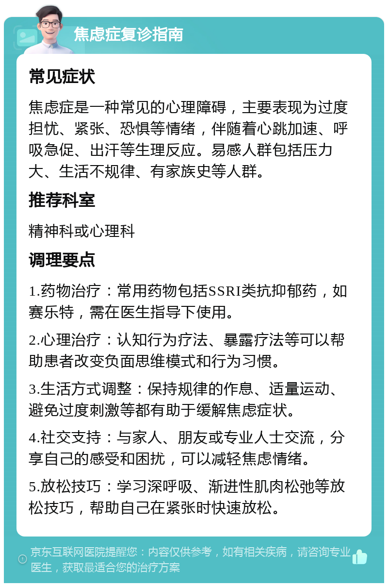 焦虑症复诊指南 常见症状 焦虑症是一种常见的心理障碍，主要表现为过度担忧、紧张、恐惧等情绪，伴随着心跳加速、呼吸急促、出汗等生理反应。易感人群包括压力大、生活不规律、有家族史等人群。 推荐科室 精神科或心理科 调理要点 1.药物治疗：常用药物包括SSRI类抗抑郁药，如赛乐特，需在医生指导下使用。 2.心理治疗：认知行为疗法、暴露疗法等可以帮助患者改变负面思维模式和行为习惯。 3.生活方式调整：保持规律的作息、适量运动、避免过度刺激等都有助于缓解焦虑症状。 4.社交支持：与家人、朋友或专业人士交流，分享自己的感受和困扰，可以减轻焦虑情绪。 5.放松技巧：学习深呼吸、渐进性肌肉松弛等放松技巧，帮助自己在紧张时快速放松。