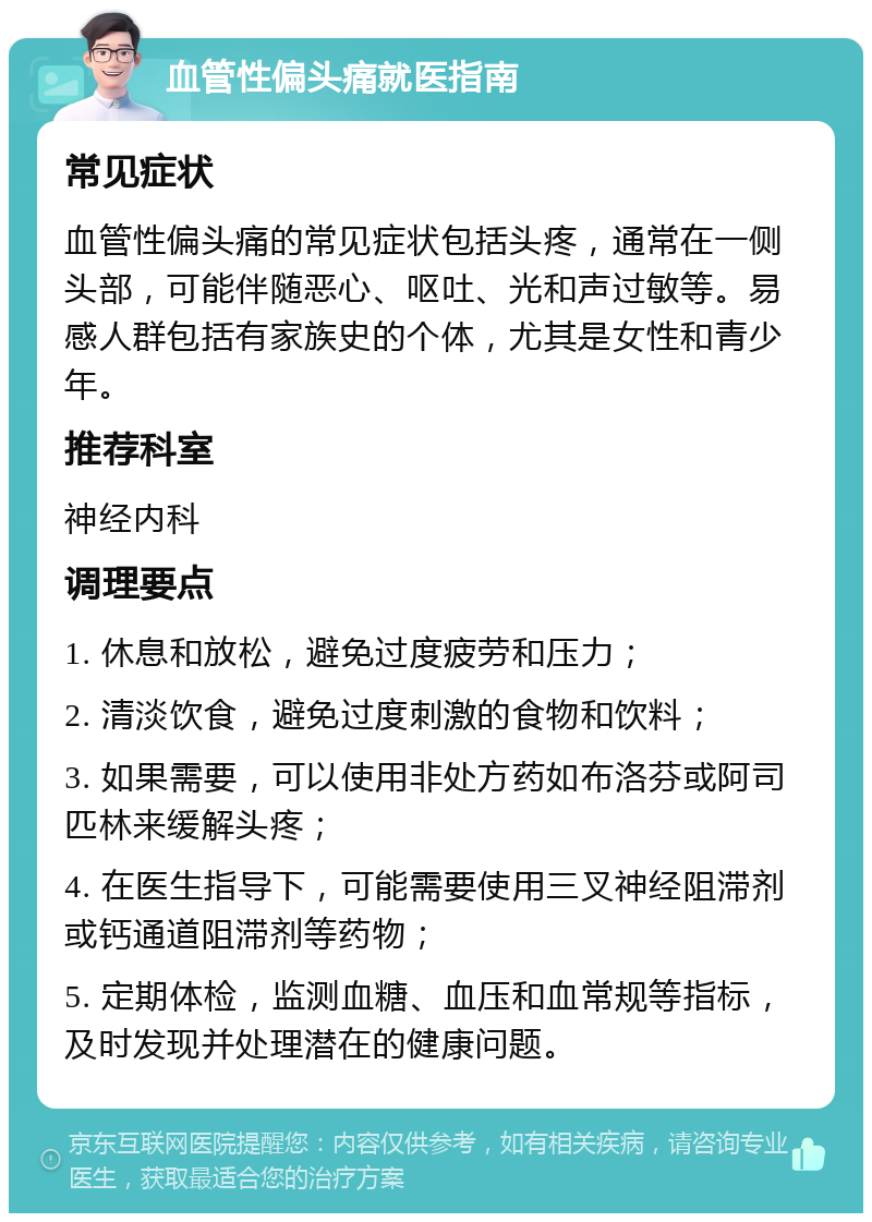 血管性偏头痛就医指南 常见症状 血管性偏头痛的常见症状包括头疼，通常在一侧头部，可能伴随恶心、呕吐、光和声过敏等。易感人群包括有家族史的个体，尤其是女性和青少年。 推荐科室 神经内科 调理要点 1. 休息和放松，避免过度疲劳和压力； 2. 清淡饮食，避免过度刺激的食物和饮料； 3. 如果需要，可以使用非处方药如布洛芬或阿司匹林来缓解头疼； 4. 在医生指导下，可能需要使用三叉神经阻滞剂或钙通道阻滞剂等药物； 5. 定期体检，监测血糖、血压和血常规等指标，及时发现并处理潜在的健康问题。