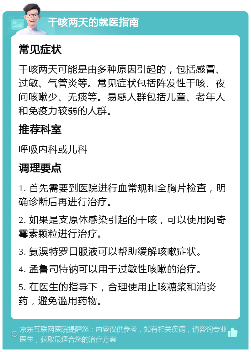 干咳两天的就医指南 常见症状 干咳两天可能是由多种原因引起的，包括感冒、过敏、气管炎等。常见症状包括阵发性干咳、夜间咳嗽少、无痰等。易感人群包括儿童、老年人和免疫力较弱的人群。 推荐科室 呼吸内科或儿科 调理要点 1. 首先需要到医院进行血常规和全胸片检查，明确诊断后再进行治疗。 2. 如果是支原体感染引起的干咳，可以使用阿奇霉素颗粒进行治疗。 3. 氨溴特罗口服液可以帮助缓解咳嗽症状。 4. 孟鲁司特钠可以用于过敏性咳嗽的治疗。 5. 在医生的指导下，合理使用止咳糖浆和消炎药，避免滥用药物。