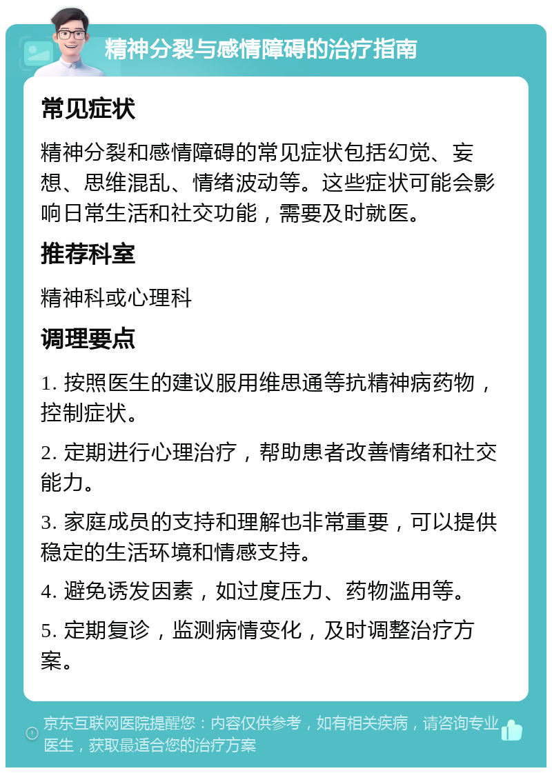 精神分裂与感情障碍的治疗指南 常见症状 精神分裂和感情障碍的常见症状包括幻觉、妄想、思维混乱、情绪波动等。这些症状可能会影响日常生活和社交功能，需要及时就医。 推荐科室 精神科或心理科 调理要点 1. 按照医生的建议服用维思通等抗精神病药物，控制症状。 2. 定期进行心理治疗，帮助患者改善情绪和社交能力。 3. 家庭成员的支持和理解也非常重要，可以提供稳定的生活环境和情感支持。 4. 避免诱发因素，如过度压力、药物滥用等。 5. 定期复诊，监测病情变化，及时调整治疗方案。