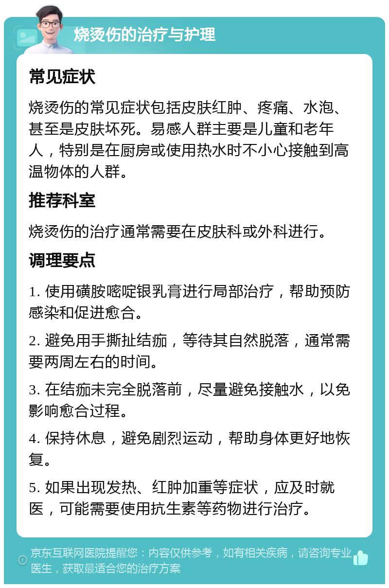 烧烫伤的治疗与护理 常见症状 烧烫伤的常见症状包括皮肤红肿、疼痛、水泡、甚至是皮肤坏死。易感人群主要是儿童和老年人，特别是在厨房或使用热水时不小心接触到高温物体的人群。 推荐科室 烧烫伤的治疗通常需要在皮肤科或外科进行。 调理要点 1. 使用磺胺嘧啶银乳膏进行局部治疗，帮助预防感染和促进愈合。 2. 避免用手撕扯结痂，等待其自然脱落，通常需要两周左右的时间。 3. 在结痂未完全脱落前，尽量避免接触水，以免影响愈合过程。 4. 保持休息，避免剧烈运动，帮助身体更好地恢复。 5. 如果出现发热、红肿加重等症状，应及时就医，可能需要使用抗生素等药物进行治疗。