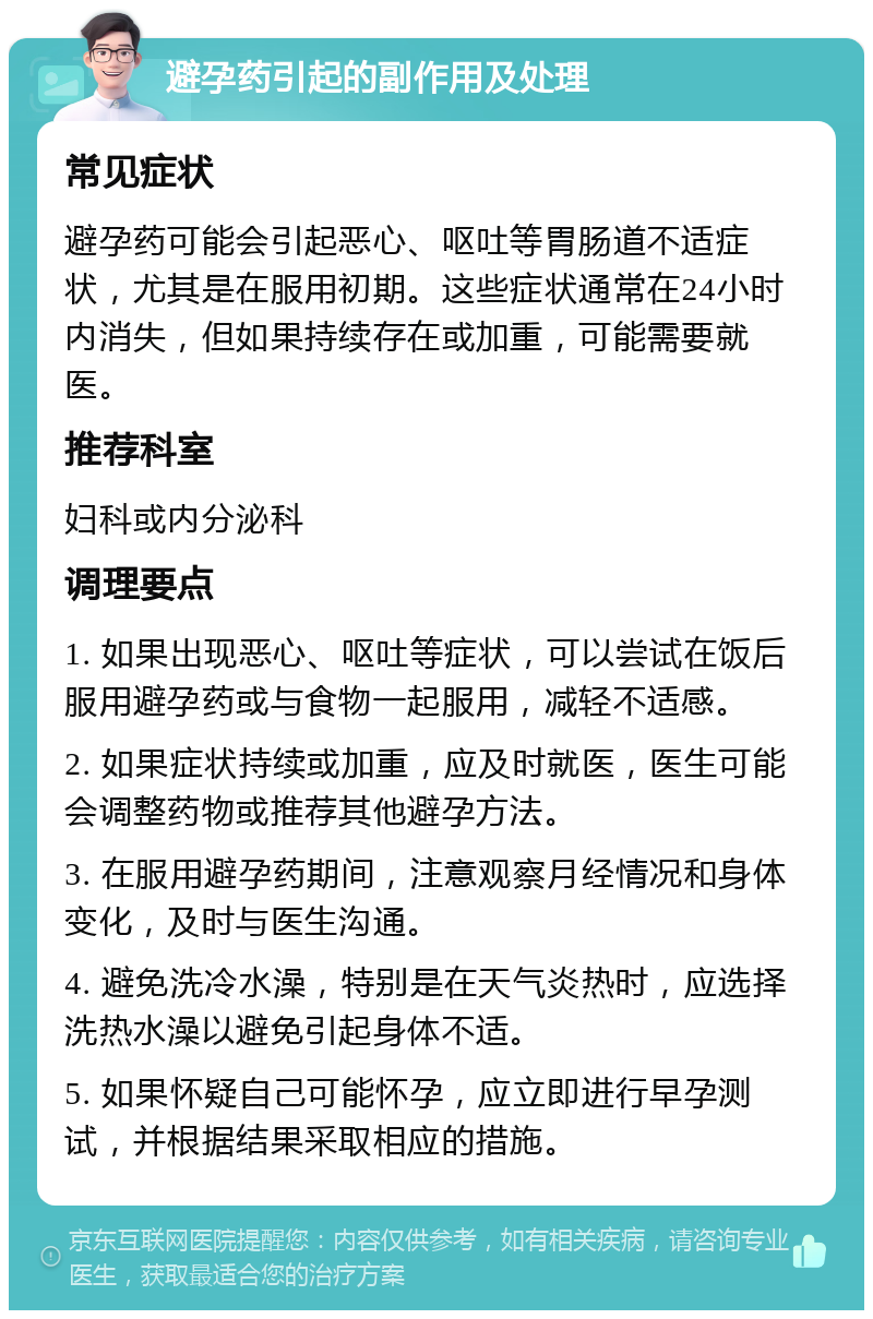 避孕药引起的副作用及处理 常见症状 避孕药可能会引起恶心、呕吐等胃肠道不适症状，尤其是在服用初期。这些症状通常在24小时内消失，但如果持续存在或加重，可能需要就医。 推荐科室 妇科或内分泌科 调理要点 1. 如果出现恶心、呕吐等症状，可以尝试在饭后服用避孕药或与食物一起服用，减轻不适感。 2. 如果症状持续或加重，应及时就医，医生可能会调整药物或推荐其他避孕方法。 3. 在服用避孕药期间，注意观察月经情况和身体变化，及时与医生沟通。 4. 避免洗冷水澡，特别是在天气炎热时，应选择洗热水澡以避免引起身体不适。 5. 如果怀疑自己可能怀孕，应立即进行早孕测试，并根据结果采取相应的措施。