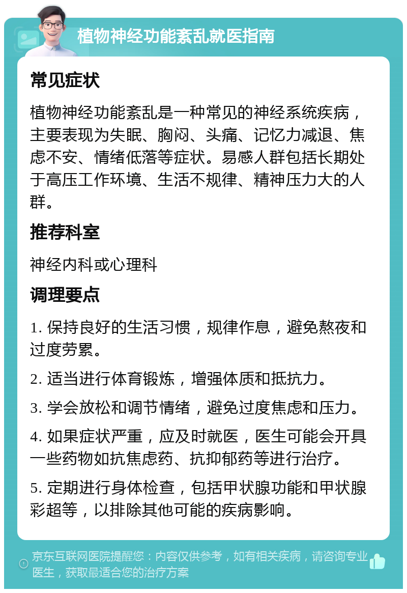 植物神经功能紊乱就医指南 常见症状 植物神经功能紊乱是一种常见的神经系统疾病，主要表现为失眠、胸闷、头痛、记忆力减退、焦虑不安、情绪低落等症状。易感人群包括长期处于高压工作环境、生活不规律、精神压力大的人群。 推荐科室 神经内科或心理科 调理要点 1. 保持良好的生活习惯，规律作息，避免熬夜和过度劳累。 2. 适当进行体育锻炼，增强体质和抵抗力。 3. 学会放松和调节情绪，避免过度焦虑和压力。 4. 如果症状严重，应及时就医，医生可能会开具一些药物如抗焦虑药、抗抑郁药等进行治疗。 5. 定期进行身体检查，包括甲状腺功能和甲状腺彩超等，以排除其他可能的疾病影响。