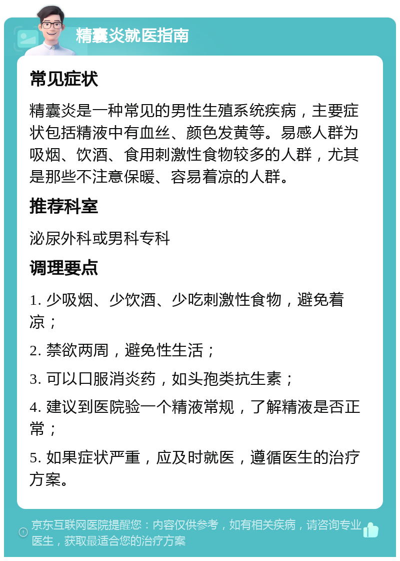 精囊炎就医指南 常见症状 精囊炎是一种常见的男性生殖系统疾病，主要症状包括精液中有血丝、颜色发黄等。易感人群为吸烟、饮酒、食用刺激性食物较多的人群，尤其是那些不注意保暖、容易着凉的人群。 推荐科室 泌尿外科或男科专科 调理要点 1. 少吸烟、少饮酒、少吃刺激性食物，避免着凉； 2. 禁欲两周，避免性生活； 3. 可以口服消炎药，如头孢类抗生素； 4. 建议到医院验一个精液常规，了解精液是否正常； 5. 如果症状严重，应及时就医，遵循医生的治疗方案。