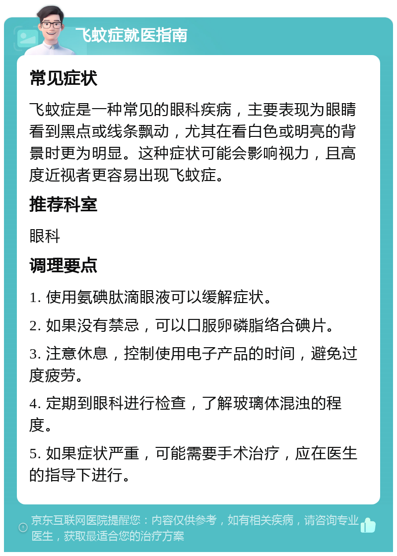 飞蚊症就医指南 常见症状 飞蚊症是一种常见的眼科疾病，主要表现为眼睛看到黑点或线条飘动，尤其在看白色或明亮的背景时更为明显。这种症状可能会影响视力，且高度近视者更容易出现飞蚊症。 推荐科室 眼科 调理要点 1. 使用氨碘肽滴眼液可以缓解症状。 2. 如果没有禁忌，可以口服卵磷脂络合碘片。 3. 注意休息，控制使用电子产品的时间，避免过度疲劳。 4. 定期到眼科进行检查，了解玻璃体混浊的程度。 5. 如果症状严重，可能需要手术治疗，应在医生的指导下进行。