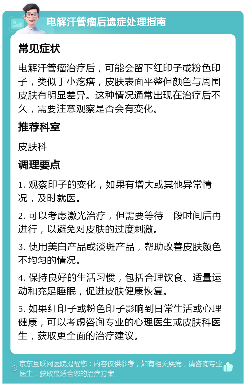 电解汗管瘤后遗症处理指南 常见症状 电解汗管瘤治疗后，可能会留下红印子或粉色印子，类似于小疙瘩，皮肤表面平整但颜色与周围皮肤有明显差异。这种情况通常出现在治疗后不久，需要注意观察是否会有变化。 推荐科室 皮肤科 调理要点 1. 观察印子的变化，如果有增大或其他异常情况，及时就医。 2. 可以考虑激光治疗，但需要等待一段时间后再进行，以避免对皮肤的过度刺激。 3. 使用美白产品或淡斑产品，帮助改善皮肤颜色不均匀的情况。 4. 保持良好的生活习惯，包括合理饮食、适量运动和充足睡眠，促进皮肤健康恢复。 5. 如果红印子或粉色印子影响到日常生活或心理健康，可以考虑咨询专业的心理医生或皮肤科医生，获取更全面的治疗建议。