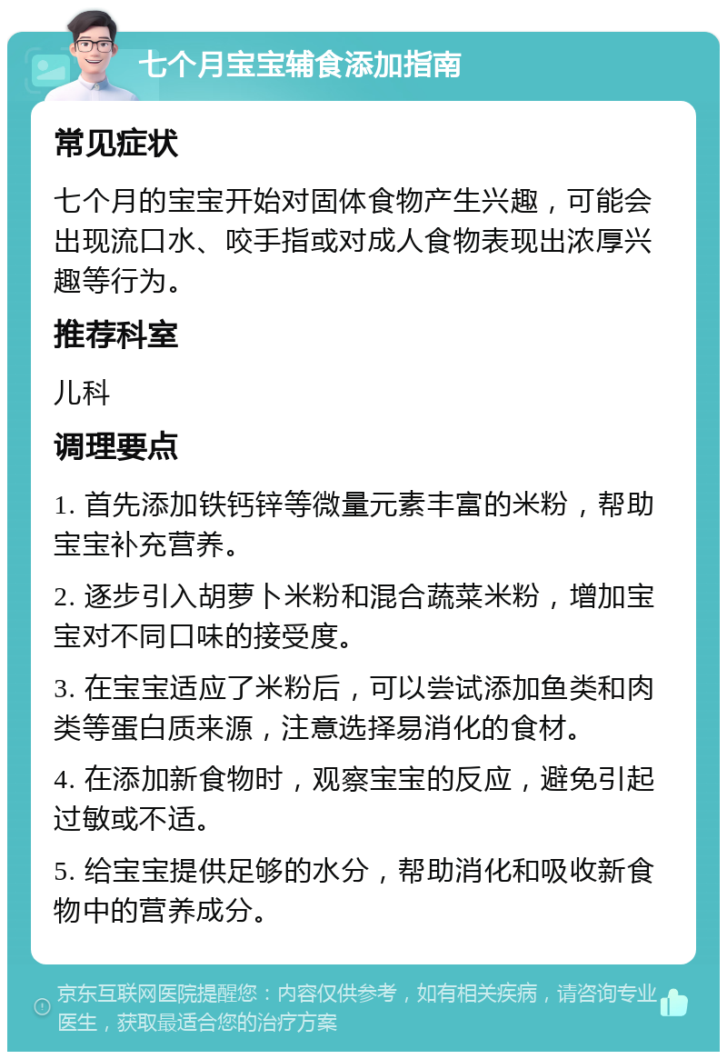 七个月宝宝辅食添加指南 常见症状 七个月的宝宝开始对固体食物产生兴趣，可能会出现流口水、咬手指或对成人食物表现出浓厚兴趣等行为。 推荐科室 儿科 调理要点 1. 首先添加铁钙锌等微量元素丰富的米粉，帮助宝宝补充营养。 2. 逐步引入胡萝卜米粉和混合蔬菜米粉，增加宝宝对不同口味的接受度。 3. 在宝宝适应了米粉后，可以尝试添加鱼类和肉类等蛋白质来源，注意选择易消化的食材。 4. 在添加新食物时，观察宝宝的反应，避免引起过敏或不适。 5. 给宝宝提供足够的水分，帮助消化和吸收新食物中的营养成分。