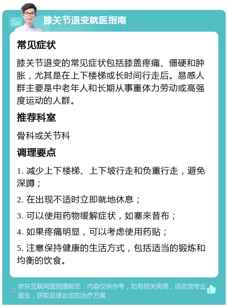 膝关节退变就医指南 常见症状 膝关节退变的常见症状包括膝盖疼痛、僵硬和肿胀，尤其是在上下楼梯或长时间行走后。易感人群主要是中老年人和长期从事重体力劳动或高强度运动的人群。 推荐科室 骨科或关节科 调理要点 1. 减少上下楼梯、上下坡行走和负重行走，避免深蹲； 2. 在出现不适时立即就地休息； 3. 可以使用药物缓解症状，如塞来昔布； 4. 如果疼痛明显，可以考虑使用药贴； 5. 注意保持健康的生活方式，包括适当的锻炼和均衡的饮食。