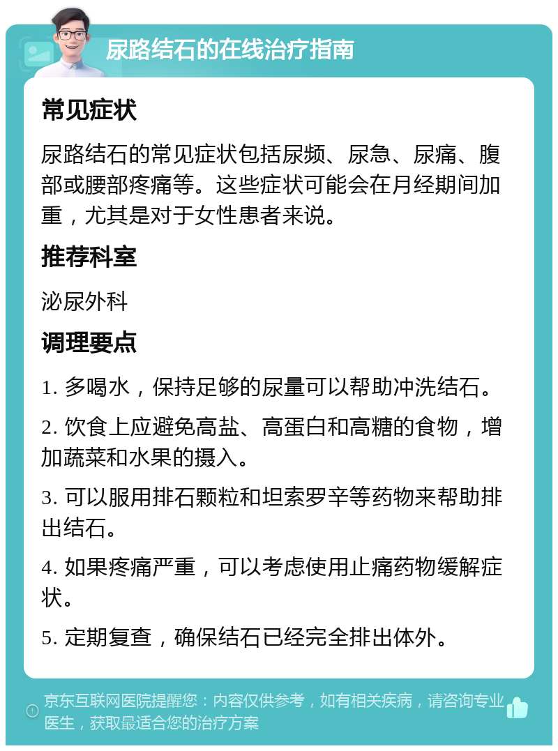 尿路结石的在线治疗指南 常见症状 尿路结石的常见症状包括尿频、尿急、尿痛、腹部或腰部疼痛等。这些症状可能会在月经期间加重，尤其是对于女性患者来说。 推荐科室 泌尿外科 调理要点 1. 多喝水，保持足够的尿量可以帮助冲洗结石。 2. 饮食上应避免高盐、高蛋白和高糖的食物，增加蔬菜和水果的摄入。 3. 可以服用排石颗粒和坦索罗辛等药物来帮助排出结石。 4. 如果疼痛严重，可以考虑使用止痛药物缓解症状。 5. 定期复查，确保结石已经完全排出体外。