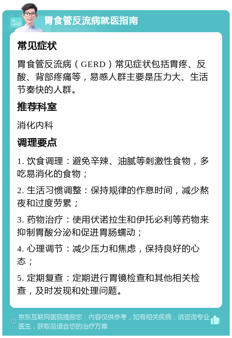 胃食管反流病就医指南 常见症状 胃食管反流病（GERD）常见症状包括胃疼、反酸、背部疼痛等，易感人群主要是压力大、生活节奏快的人群。 推荐科室 消化内科 调理要点 1. 饮食调理：避免辛辣、油腻等刺激性食物，多吃易消化的食物； 2. 生活习惯调整：保持规律的作息时间，减少熬夜和过度劳累； 3. 药物治疗：使用伏诺拉生和伊托必利等药物来抑制胃酸分泌和促进胃肠蠕动； 4. 心理调节：减少压力和焦虑，保持良好的心态； 5. 定期复查：定期进行胃镜检查和其他相关检查，及时发现和处理问题。