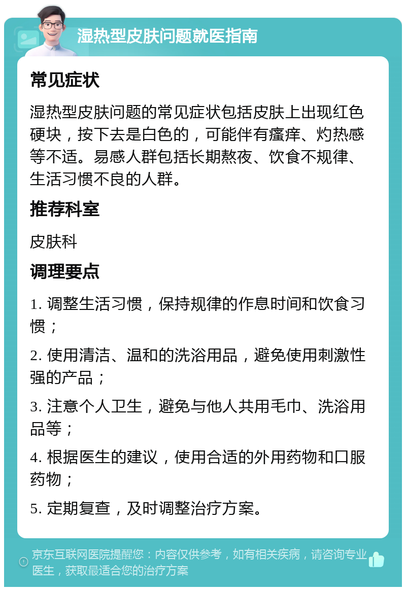 湿热型皮肤问题就医指南 常见症状 湿热型皮肤问题的常见症状包括皮肤上出现红色硬块，按下去是白色的，可能伴有瘙痒、灼热感等不适。易感人群包括长期熬夜、饮食不规律、生活习惯不良的人群。 推荐科室 皮肤科 调理要点 1. 调整生活习惯，保持规律的作息时间和饮食习惯； 2. 使用清洁、温和的洗浴用品，避免使用刺激性强的产品； 3. 注意个人卫生，避免与他人共用毛巾、洗浴用品等； 4. 根据医生的建议，使用合适的外用药物和口服药物； 5. 定期复查，及时调整治疗方案。