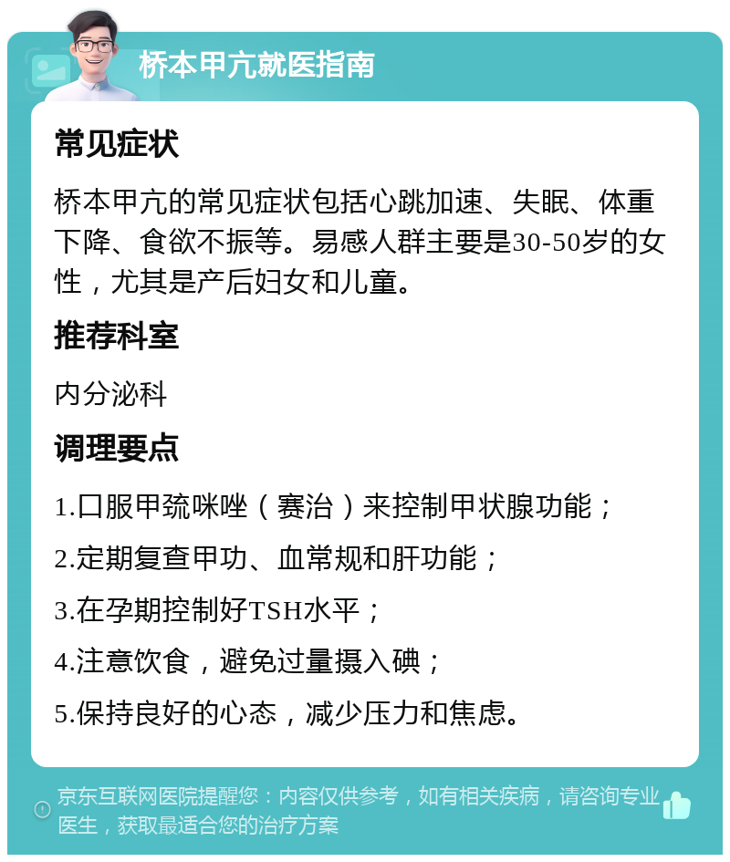 桥本甲亢就医指南 常见症状 桥本甲亢的常见症状包括心跳加速、失眠、体重下降、食欲不振等。易感人群主要是30-50岁的女性，尤其是产后妇女和儿童。 推荐科室 内分泌科 调理要点 1.口服甲巯咪唑（赛治）来控制甲状腺功能； 2.定期复查甲功、血常规和肝功能； 3.在孕期控制好TSH水平； 4.注意饮食，避免过量摄入碘； 5.保持良好的心态，减少压力和焦虑。