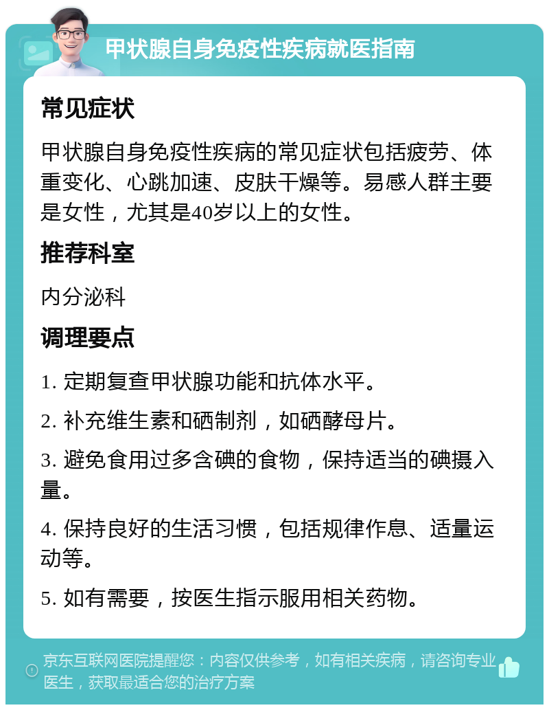 甲状腺自身免疫性疾病就医指南 常见症状 甲状腺自身免疫性疾病的常见症状包括疲劳、体重变化、心跳加速、皮肤干燥等。易感人群主要是女性，尤其是40岁以上的女性。 推荐科室 内分泌科 调理要点 1. 定期复查甲状腺功能和抗体水平。 2. 补充维生素和硒制剂，如硒酵母片。 3. 避免食用过多含碘的食物，保持适当的碘摄入量。 4. 保持良好的生活习惯，包括规律作息、适量运动等。 5. 如有需要，按医生指示服用相关药物。