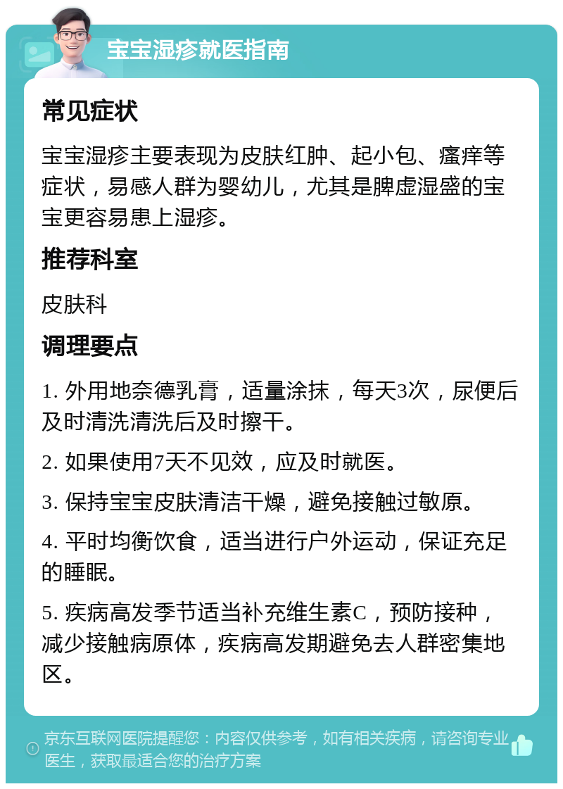 宝宝湿疹就医指南 常见症状 宝宝湿疹主要表现为皮肤红肿、起小包、瘙痒等症状，易感人群为婴幼儿，尤其是脾虚湿盛的宝宝更容易患上湿疹。 推荐科室 皮肤科 调理要点 1. 外用地奈德乳膏，适量涂抹，每天3次，尿便后及时清洗清洗后及时擦干。 2. 如果使用7天不见效，应及时就医。 3. 保持宝宝皮肤清洁干燥，避免接触过敏原。 4. 平时均衡饮食，适当进行户外运动，保证充足的睡眠。 5. 疾病高发季节适当补充维生素C，预防接种，减少接触病原体，疾病高发期避免去人群密集地区。